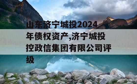 山东济宁城投2024年债权资产,济宁城投控政信集团有限公司评级