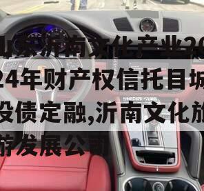 山东沂南文化产业2024年财产权信托目城投债定融,沂南文化旅游发展公司