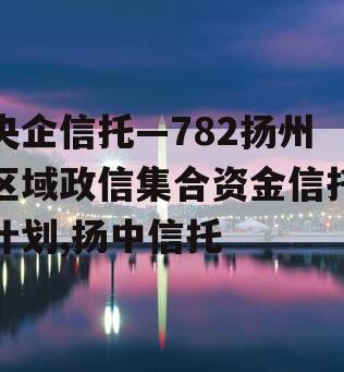 央企信托—782扬州区域政信集合资金信托计划,扬中信托