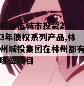 林州市城市投资2023年债权系列产品,林州城投集团在林州都有哪些项目