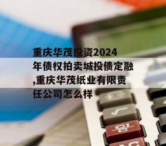 重庆华茂投资2024年债权拍卖城投债定融,重庆华茂纸业有限责任公司怎么样