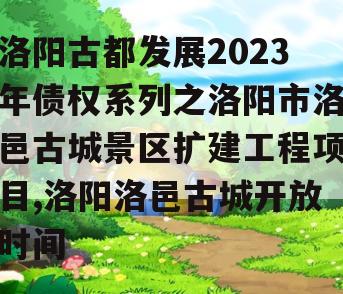 洛阳古都发展2023年债权系列之洛阳市洛邑古城景区扩建工程项目,洛阳洛邑古城开放时间