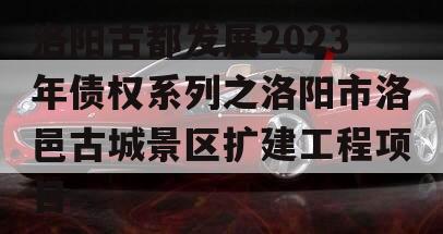 洛阳古都发展2023年债权系列之洛阳市洛邑古城景区扩建工程项目