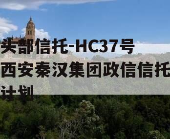 头部信托-HC37号西安秦汉集团政信信托计划
