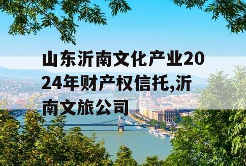 山东沂南文化产业2024年财产权信托,沂南文旅公司