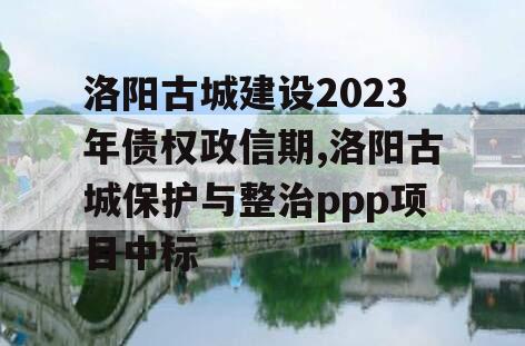 洛阳古城建设2023年债权政信期,洛阳古城保护与整治ppp项目中标