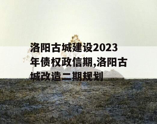 洛阳古城建设2023年债权政信期,洛阳古城改造二期规划