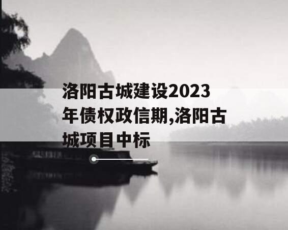 洛阳古城建设2023年债权政信期,洛阳古城项目中标