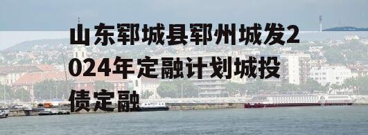 山东郓城县郓州城发2024年定融计划城投债定融