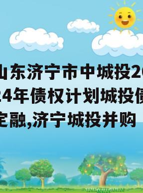 山东济宁市中城投2024年债权计划城投债定融,济宁城投并购