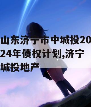 山东济宁市中城投2024年债权计划,济宁城投地产