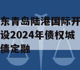 山东青岛陆港国际开发建设2024年债权城投债定融