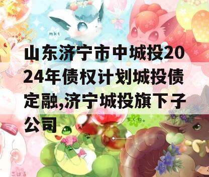 山东济宁市中城投2024年债权计划城投债定融,济宁城投旗下子公司