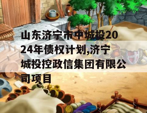 山东济宁市中城投2024年债权计划,济宁城投控政信集团有限公司项目