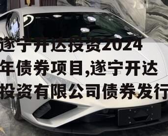 遂宁开达投资2024年债券项目,遂宁开达投资有限公司债券发行