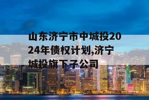 山东济宁市中城投2024年债权计划,济宁城投旗下子公司