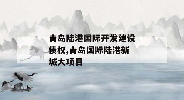 青岛陆港国际开发建设债权,青岛国际陆港新城大项目