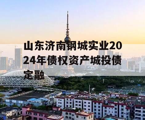 山东济南钢城实业2024年债权资产城投债定融 山东济南钢城实业2024年债权资产城投债定融