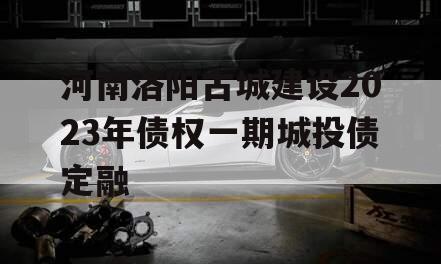 河南洛阳古城建设2023年债权一期城投债定融
