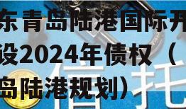 山东青岛陆港国际开发建设2024年债权（青岛陆港规划）