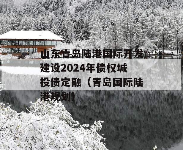 山东青岛陆港国际开发建设2024年债权城投债定融（青岛国际陆港规划）