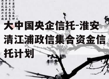 大中国央企信托-淮安清江浦政信集合资金信托计划