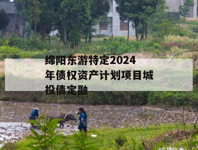 绵阳东游特定2024年债权资产计划项目城投债定融 绵阳东游特定2024年债权资产计划项目城投债定融
