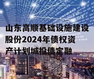 山东高顺基础设施建设股份2024年债权资产计划城投债定融