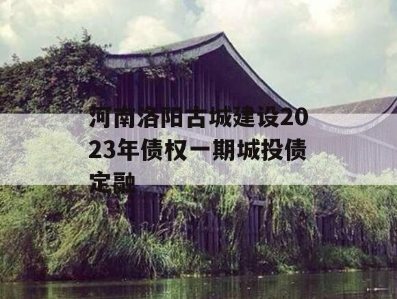 河南洛阳古城建设2023年债权一期城投债定融