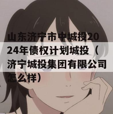 山东济宁市中城投2024年债权计划城投（济宁城投集团有限公司怎么样）