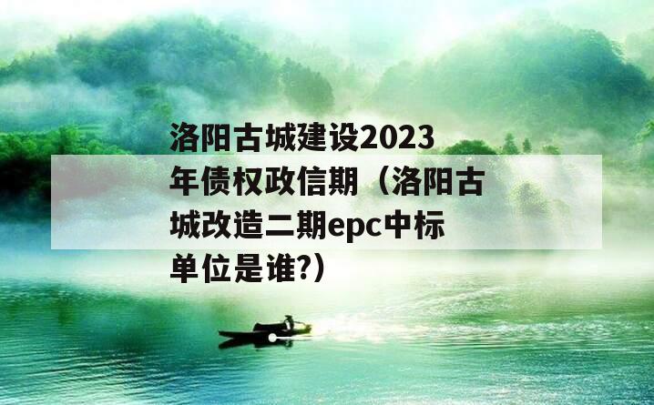 洛阳古城建设2023年债权政信期（洛阳古城改造二期epc中标单位是谁?）