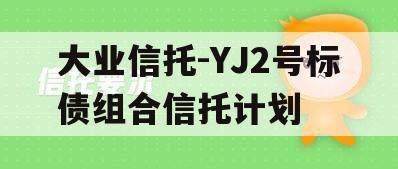大业信托-YJ2号标债组合信托计划 大业信托-YJ2号标债组合信托计划