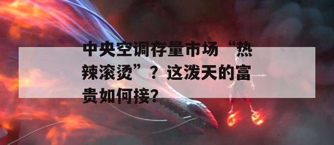 中央空调存量市场“热辣滚烫”？这泼天的富贵如何接？