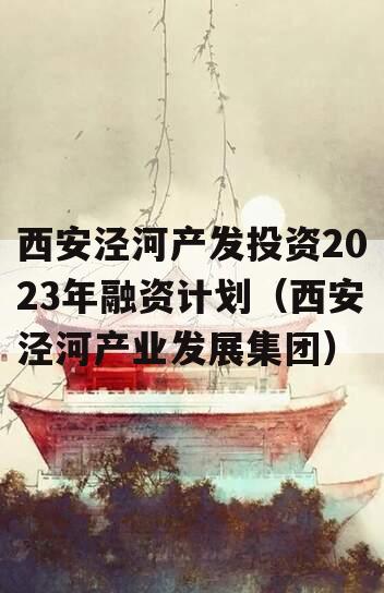 西安泾河产发投资2023年融资计划（西安泾河产业发展集团）