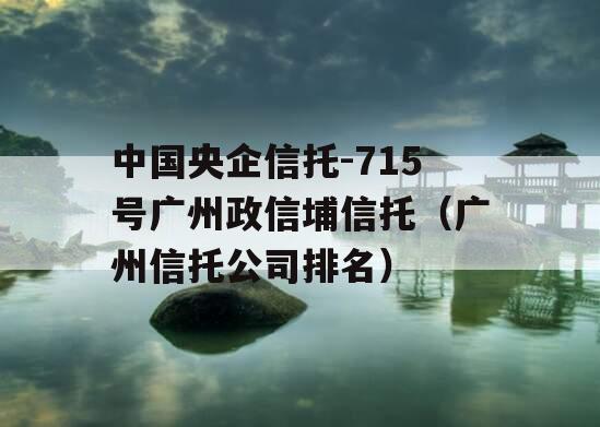 中国央企信托-715号广州政信埔信托（广州信托公司排名）