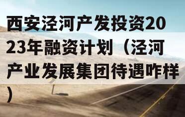 西安泾河产发投资2023年融资计划（泾河产业发展集团待遇咋样）