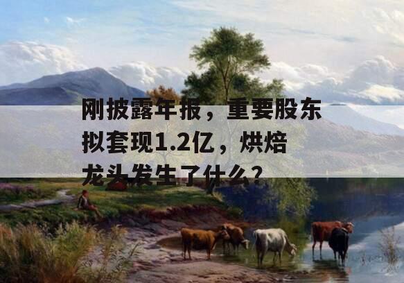 刚披露年报，重要股东拟套现1.2亿，烘焙龙头发生了什么？