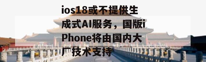 ios18或不提供生成式AI服务，国版iPhone将由国内大厂技术支持