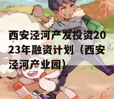 西安泾河产发投资2023年融资计划（西安泾河产业园）