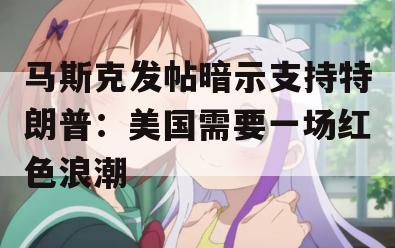 马斯克发帖暗示支持特朗普：美国需要一场红色浪潮