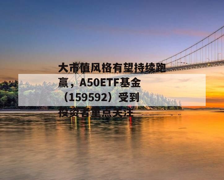 大市值风格有望持续跑赢，A50ETF基金（159592）受到投资者重点关注