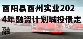 酉阳县酉州实业2024年融资计划城投债定融