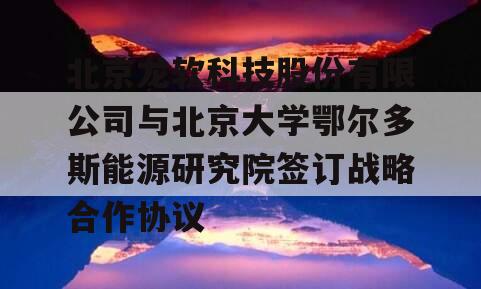 北京龙软科技股份有限公司与北京大学鄂尔多斯能源研究院签订战略合作协议