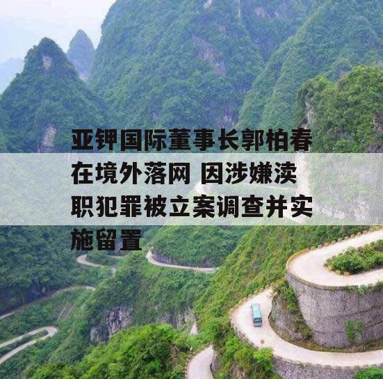 亚钾国际董事长郭柏春在境外落网 因涉嫌渎职犯罪被立案调查并实施留置