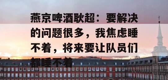 燕京啤酒耿超：要解决的问题很多，我焦虑睡不着，将来要让队员们都睡不着