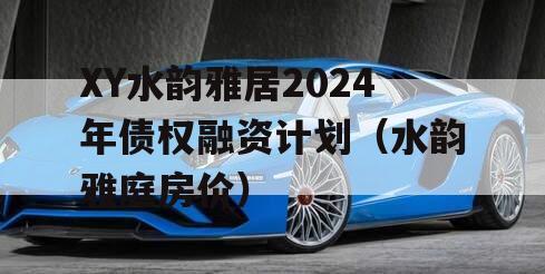 XY水韵雅居2024年债权融资计划（水韵雅庭房价）