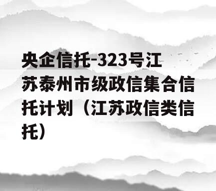 央企信托-323号江苏泰州市级政信集合信托计划（江苏政信类信托）