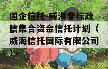 国企信托-威海非标政信集合资金信托计划（威海信托国际有限公司）