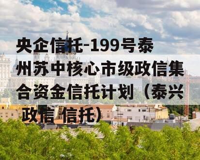 央企信托-199号泰州苏中核心市级政信集合资金信托计划（泰兴 政信 信托）