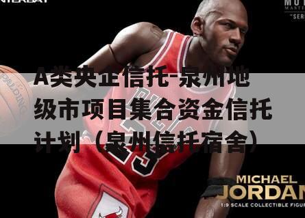 A类央企信托-泉州地级市项目集合资金信托计划（泉州信托宿舍）